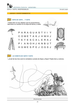 Alumnos/as
20
Arnold LobelSAPO Y SEPO, INSEPARABLES
JUEGOS Y ENTRETENIMIENTOS
SOPA DE SAPO ... Y SEPO
• Fíjate bien en los objetos que te presentamos,
descubre su nombre en la sopa de letras y rodea
1
2
P A R A G U A S T V I Y
C O M E T A K J H M H J
T E Y E S C A L E R A J
P I A N O H J K N B U T
H G M E S P E J O G S J
LA COMETA DE SAPO Y SEPO
• ¿Cuál de las tres será la verdadera cometa de Sapo y Sepo? Fíjate bien y colorea.
 