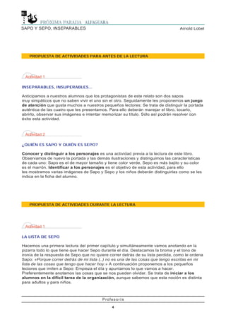 Arnold LobelSAPO Y SEPO, INSEPARABLES
4
Profesor/a
4
PROPUESTA DE ACTIVIDADES PARA ANTES DE LA LECTURA
Actividad 1
INSEPARABLES, INSUPERABLES...
Anticipamos a nuestros alumnos que los protagonistas de este relato son dos sapos
muy simpáticos que no saben vivir el uno sin el otro. Seguidamente les proponemos un juego
de atención que gusta muchos a nuestros pequeños lectores: Se trata de distinguir la portada
auténtica de las cuatro que les presentamos. Para ello deberán manejar el libro, tocarlo,
abrirlo, observar sus imágenes e intentar memorizar su título. Sólo así podrán resolver con
éxito esta actividad.
Actividad 2
¿QUIÉN ES SAPO Y QUIÉN ES SEPO?
Conocer y distinguir a los personajes es una actividad previa a la lectura de este libro.
Observamos de nuevo la portada y las demás ilustraciones y distinguimos las características
de cada uno: Sapo es el de mayor tamaño y tiene color verde, Sepo es más bajito y su color
es el marrón. Identificar a los personajes es el objetivo de esta actividad, para ello
les mostramos varias imágenes de Sapo y Sepo y los niños deberán distinguirlas como se les
indica en la ficha del alumno.
Actividad 1
LA LISTA DE SEPO
Hacemos una primera lectura del primer capítulo y simultáneamente vamos anotando en la
pizarra todo lo que tiene que hacer Sepo durante el día. Destacamos la broma y el tono de
ironía de la respuesta de Sepo que no quiere correr detrás de su lista perdida, como le ordena
Sapo: «Porque correr detrás de mi lista (..) no es una de las cosas que tengo escritas en mi
lista de las cosas que tengo que hacer hoy.» A continuación proponemos a los pequeños
lectores que imiten a Sepo: Empieza el día y apuntamos lo que vamos a hacer.
Preferentemente anotamos las cosas que se nos pueden olvidar. Se trata de iniciar a los
alumnos en la difícil tarea de la organización, aunque sabemos que esta noción es distinta
para adultos y para niños.
PROPUESTA DE ACTIVIDADES DURANTE LA LECTURA
 