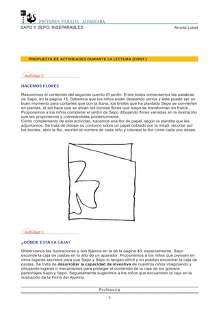 Profesor/a
5
Arnold LobelSAPO Y SEPO, INSEPARABLES
PROPUESTA DE ACTIVIDADES DURANTE LA LECTURA (CONT.)
Actividad 3
¿DÓNDE ESTÁ LA CAJA?
Observamos las ilustraciones y nos fijamos en la de la página 40, especialmente. Sapo
esconde la caja de pastas en lo alto de un aparador. Proponemos a los niños que piensen en
otros lugares secretos para que Sapo y Sepo lo tengan difícil y no puedan encontrar la caja de
pastas. Se trata de desarrollar la capacidad de inventiva de nuestros niños imaginando y
dibujando lugares o mecanismos para proteger el contenido de la caja de los golosos
personajes Sapo y Sepo. Seguidamente sugerimos a los niños que encuentren la caja en la
ilustración de la Ficha del Alumno.
Actividad 2
HACEMOS FLORES
Resumimos el contenido del segundo cuento El jardín. Entre todos comentamos las palabras
de Sapo, en la página 15. Sabemos que los niños están deseando oirnos y éste puede ser un
buen momento para contarles que con la lluvia, los brotes que ha plantado Sepo se convierten
en plantas, el sol hace que se abran las bonitas flores que luego se transforman en frutos...
Proponemos a los niños completar el jardín de Sepo dibujando flores variadas en la ilustración
que les proponemos y coloreándolas posteriormente.
Como complemento de esta actividad, hacemos una flor de papel, según la plantilla que les
adjuntamos. Se trata de dibujar su contorno sobre un papel doblado por la mitad, recortar por
los bordes, abrir la flor, escribir el nombre de cada niño y colorear la flor como cada uno desee.
 