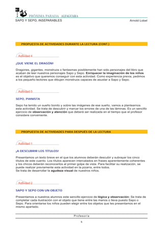 Profesor/a
6
Arnold LobelSAPO Y SEPO, INSEPARABLES
Actividad 4
¡QUE VIENE EL DRAGÓN!
Dragones, gigantes, monstruos o fantasmas posiblemente han sido personajes del libro que
acaban de leer nuestros personajes Sapo y Sepo. Enriquecer la imaginación de los niños
es el objetivo que queremos conseguir con esta actividad. Como experiencia previa, pedimos
a los pequeño lectores que dibujen monstruos capaces de asustar a Sapo y Sepo.
Actividad 5
SEPO, PIANISTA
Sepo ha tenido un sueño bonito y sobre las imágenes de ese sueño, vamos a plantearnos
esta actividad. Se trata de descubrir y marcar los errores de una de las láminas. Es un sencillo
ejercicio de observación y atención que deberá ser realizada en el tiempo que el profesor
considere conveniente.
PROPUESTA DE ACTIVIDADES PARA DESPUÉS DE LA LECTURA
Actividad 1
¡A DESCUBRIR LOS TÍTULOS!
Presentamos un texto breve en el que los alumnos deberán descubir y subrayar los cinco
títulos de este cuento. Los títulos aparecen intercalados en frases aparentemente coherentes
y los chicos deberán reconocerlos al primer golpe de vista. Para facilitar su realización, se
puede realizar previamente esta actividad en la pizarra, entre todos.
Se trata de desarrollar la agudeza visual de nuestros niños.
Actividad 2
SAPO Y SEPO CON UN OBJETO
Presentamos a nuestros alumnos este sencillo ejercicio de lógica y observación: Se trata de
completar cada ilustración con el objeto que tiene entre las manos o lleva puesto Sapo o
Sepo. Para orientarse los niños pueden elegir entre los objetos que les presentamos en el
mismo apartado.
PROPUESTA DE ACTIVIDADES DURANTE LA LECTURA (CONT.)
 