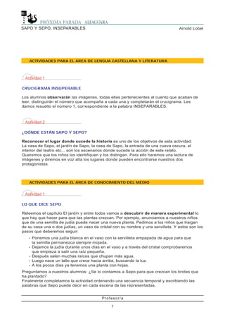 Profesor/a
7
Arnold LobelSAPO Y SEPO, INSEPARABLES
Actividad 1
CRUCIGRAMA INSUPERABLE
Los alumnos observarán las imágenes, todas ellas pertenecientes al cuento que acaban de
leer, distinguirán el número que acompaña a cada una y completarán el crucigrama. Les
damos resuelto el número 1, correspondiente a la palabra INSEPARABLES.
Actividad 2
¿DÓNDE ESTÁN SAPO Y SEPO?
Reconocer el lugar donde sucede la historia es uno de los objetivos de esta actividad.
La casa de Sepo, el jardín de Sapo, la casa de Sapo, la entrada de una cueva oscura, el
interior del teatro etc... son los escenarios donde sucede la acción de este relato.
Queremos que los niños los identifiquen y los distingan. Para ello haremos una lectura de
imágenes y diremos en voz alta los lugares donde pueden encontrarse nuestros dos
protagonistas.
Actividad 1
LO QUE DICE SEPO
Releemos el capítulo El jardín y entre todos vamos a descubrir de manera experimental lo
que hay que hacer para que las plantas crezcan. Por ejemplo, anunciamos a nuestros niños
que de una semilla de judía puede nacer una nueva planta. Pedimos a los niños que traigan
de su casa una o dos judías, un vaso de cristal con su nombre y una servilleta. Y estos son los
pasos que deberemos seguir:
- Ponemos una judía blanca en el vaso con la servilleta empapada de agua para que
la semilla permanezca siempre mojada.
- Dejamos la judía durante unos días en el vaso y a través del cristal comprobaremos
que empieza a salir una raíz pequeña.
- Después salen muchas raíces que chupan más agua.
- Luego nace un tallo que crece hacia arriba, buscando la luz.
- A los pocos días ya tenemos una planta con hojas.
Preguntamos a nuestros alumnos: ¿Se lo contamos a Sepo para que crezcan los brotes que
ha plantado?
Finalmente completamos la actividad ordenando una secuencia temporal y escribiendo las
palabras que Sepo puede decir en cada escena de las representadas.
ACTIVIDADES PARA EL ÁREA DE CONOCIMIENTO DEL MEDIO
ACTIVIDADES PARA EL ÁREA DE LENGUA CASTELLANA Y LITERATURA
 