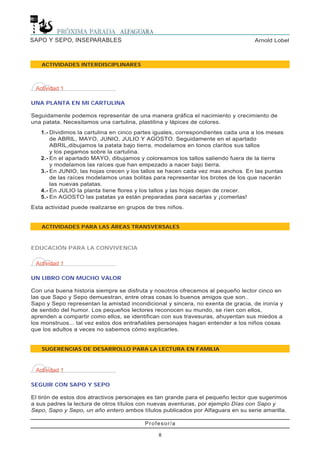 Profesor/a
8
Arnold LobelSAPO Y SEPO, INSEPARABLES
ACTIVIDADES INTERDISCIPLINARES
ACTIVIDADES PARA LAS ÁREAS TRANSVERSALES
Actividad 1
UNA PLANTA EN MI CARTULINA
Seguidamente podemos representar de una manera gráfica el nacimiento y crecimiento de
una patata. Necesitamos una cartulina, plastilina y lápices de colores.
1.- Dividimos la cartulina en cinco partes iguales, correspondientes cada una a los meses
de ABRIL, MAYO, JUNIO, JULIO Y AGOSTO. Seguidamente en el apartado
ABRIL,dibujamos la patata bajo tierra, modelamos en tonos claritos sus tallos
y los pegamos sobre la cartulina.
2.- En el apartado MAYO, dibujamos y coloreamos los tallos saliendo fuera de la tierra
y modelamos las raíces que han empezado a nacer bajo tierra.
3.- En JUNIO, las hojas crecen y los tallos se hacen cada vez mas anchos. En las puntas
de las raíces modelamos unas bolitas para representar los brotes de los que nacerán
las nuevas patatas.
4.- En JULIO la planta tiene flores y los tallos y las hojas dejan de crecer.
5.- En AGOSTO las patatas ya están preparadas para sacarlas y ¡comerlas!
Esta actividad puede realizarse en grupos de tres niños.
Actividad 1
UN LIBRO CON MUCHO VALOR
Con una buena historia siempre se disfruta y nosotros ofrecemos al pequeño lector cinco en
las que Sapo y Sepo demuestran, entre otras cosas lo buenos amigos que son..
Sapo y Sepo representan la amistad incondicional y sincera, no exenta de gracia, de ironía y
de sentido del humor. Los pequeños lectores reconocen su mundo, se ríen con ellos,
aprenden a compartir como ellos, se identifican con sus travesuras, ahuyentan sus miedos a
los monstruos... tal vez estos dos entrañables personajes hagan entender a los niños cosas
que los adultos a veces no sabemos cómo explicarles.
SUGERENCIAS DE DESARROLLO PARA LA LECTURA EN FAMILIA
EDUCACIÓN PARA LA CONVIVENCIA
Actividad 1
SEGUIR CON SAPO Y SEPO
El tirón de estos dos atractivos personajes es tan grande para el pequeño lector que sugerimos
a sus padres la lectura de otros títulos con nuevas aventuras, por ejemplo Días con Sapo y
Sepo, Sapo y Sepo, un año entero ambos títulos publicados por Alfaguara en su serie amarilla.
 