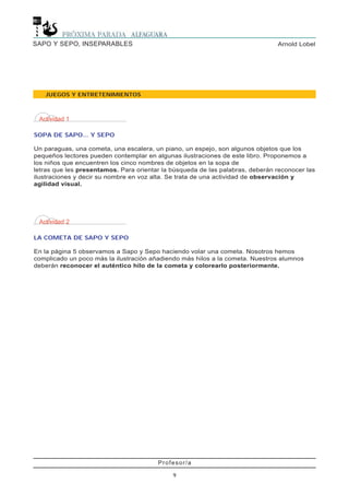 Profesor/a
9
Arnold LobelSAPO Y SEPO, INSEPARABLES
JUEGOS Y ENTRETENIMIENTOS
Actividad 1
SOPA DE SAPO... Y SEPO
Un paraguas, una cometa, una escalera, un piano, un espejo, son algunos objetos que los
pequeños lectores pueden contemplar en algunas ilustraciones de este libro. Proponemos a
los niños que encuentren los cinco nombres de objetos en la sopa de
letras que les presentamos. Para orientar la búsqueda de las palabras, deberán reconocer las
ilustraciones y decir su nombre en voz alta. Se trata de una actividad de observación y
agilidad visual.
Actividad 2
LA COMETA DE SAPO Y SEPO
En la página 5 observamos a Sapo y Sepo haciendo volar una cometa. Nosotros hemos
complicado un poco más la ilustración añadiendo más hilos a la cometa. Nuestros alumnos
deberán reconocer el auténtico hilo de la cometa y colorearlo posteriormente.
 