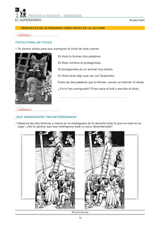 EL SUPERZORRO                                                                                                                        Roald Dahl

   PROPUESTA DE ACTIVIDADES PARA ANTES DE LA LECTURA

 Actividad 1

PISTAS PARA UN TÍTULO

• Te damos pistas para que averigues el título de este cuento.

                               El título lo forman dos palabras.

                               El título nombra al protagonista.

                               El protagonista es un animal muy astuto.

                               El título tiene algo que ver con Supermán.

                               Entre las dos palabras que lo forman, suman un total de 12 letras.

                               ¿Ya lo has averiguado? Pues saca el boli y escríbe el título.

                               ...................................................................................................




 Actividad 2

¡QUÉ MADRIGUERA TAN DESORDENADA!

• Observa las dos láminas y marca en la madriguera de la derecha todo lo que no está en su
  lugar. ¿No te parece que esa madriguera está un poco desordenada?




                                                  Alumnos/as

                                                            10
 