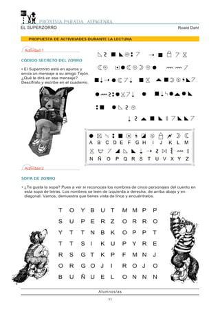 EL SUPERZORRO                                                                   Roald Dahl


   PROPUESTA DE ACTIVIDADES DURANTE LA LECTURA


 Actividad 1

CÓDIGO SECRETO DEL ZORRO

• El Superzorro está en apuros y
envía un mensaje a su amigo Tejón.
¿Qué le dirá en ese mensaje?
Descífralo y escribe en el cuaderno.




 Actividad 2

SOPA DE ZORRO

• ¿Te gusta la sopa? Pues a ver si reconoces los nombres de cinco personajes del cuento en
  esta sopa de letras. Los nombres se leen de izquierda a derecha, de arriba abajo y en
  diagonal. Vamos, demuestra que tienes vista de lince y encuéntralos.



                   T     O     Y B         U    T       M M P       P

                   S     U     P E         R    Z       O R R       O

                   Y     T     T       N   B    K       O P     P   T

                   T     T     S I         K    U       P   Y   R   E

                   R     S     G T         K    P       F   M N     J

                   O     R     G O         J    I       R   O J     O

                   B     U     Ñ U         E    L       O N N       N

                                           Alumnos/as

                                               11
 
