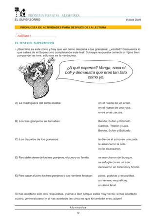 EL SUPERZORRO                                                                             Roald Dahl

    PROPUESTA DE ACTIVIDADES PARA DESPUÉS DE LA LECTURA


  Actividad 1

EL TEST DEL SUPERZORRO

• ¡Qué listo es este zorro y hay que ver cómo despista a los granjeros! ¿verdad? Demuestra lo
  que sabes de el Superzorro completando este test: Subraya respuesta correcta y fíjate bien
  porque de las tres, sólo una es la verdadera.



                                            ¿A qué esperas? Venga, saca el
                                           boli y demuestra que eres tan listo
                                                       como yo.




A) La madriguera del zorro estaba:                                  en el hueco de un árbol.
                                                                    en el hueco de una roca.
                                                                    entre unas zarzas.


B) Los tres granjeros se llamaban:                                  Benito, Bufón y Pocholo.
                                                                    Carlitos, Tristón y Luis.
                                                                    Benito, Bufón y Buñuelo.


C) Los disparos de los granjeros:                                   le dieron al zorro en una pata.
                                                                    le arrancaron la cola.
                                                                    no le alcanzaron.


D) Para defenderse de los tres granjeros, el zorro y su familia:    se marcharon del bosque.
                                                                    se refugiaron en un zoo.
                                                                    excavaron un túnel muy hondo.


E) Para cazar al zorro los tres granjeros y sus hombres llevaban:   palos, pistolas y escopetas.
                                                                    un veneno muy eficaz.
                                                                    un arma letal.


Si has acertado sólo dos respuestas, vuelve a leer porque estás muy verde, si has acertado
cuatro, ¡enhorabuena! y si has acertado las cinco es que tú también eres ¡súper!


                                               Alumnos/as

                                                     12
 