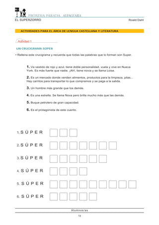 EL SUPERZORRO                                                                      Roald Dahl



     ACTIVIDADES PARA EL ÁREA DE LENGUA CASTELLANA Y LITERATURA



 Actividad 1

UN CRUCIGRAMA SÚPER

• Rellena este crucigrama y recuerda que todas las palabras que lo forman son Super.



        1. Va vestido de rojo y azul, tiene doble personalidad, vuela y vive en Nueva
        York. Es más fuerte que nadie. ¡Ah!, tiene novia y se llama Loise.

        2. Es un mercado donde venden alimentos, productos para la limpieza, pilas...
        Hay carritos para transportar lo que compramos y se paga a la salida.

        3. Un hombre más grande que los demás.

        4. Es una estrella. Se llama Nova pero brilla mucho más que las demás.

        5. Buque petrolero de gran capacidad.

        6. Es el protagonista de este cuento.




1. S Ú P E R


2. S Ú P E R


3. S Ú P E R


4.   S Ú P E R


5. S Ú P E R


6. S Ú P E R


                                         Alumnos/as

                                                13
 