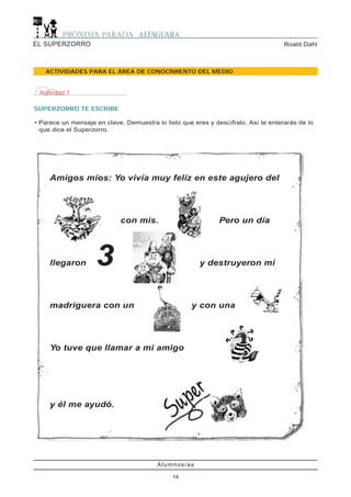 EL SUPERZORRO                                                                       Roald Dahl



   ACTIVIDADES PARA EL ÁREA DE CONOCIMIENTO DEL MEDIO


 Actividad 1

SUPERZORRO TE ESCRIBE

• Parece un mensaje en clave. Demuestra lo listo que eres y descífralo. Así te enterarás de lo
  que dice el Superzorro.




     Amigos míos: Yo vivía muy feliz en este agujero del




                             con mis.                         Pero un día




     llegaron       3                                  y destruyeron mi




     madriguera con un                              y con una




     Yo tuve que llamar a mi amigo




     y él me ayudó.




                                         Alumnos/as

                                              14
 