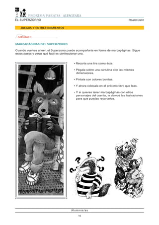 EL SUPERZORRO                                                                    Roald Dahl

   JUEGOS Y ENTRETENIMIENTOS


 Actividad 1

MARCAPÁGINAS DEL SUPERZORRO

Cuando vuelvas a leer, el Superzorro puede acompañarte en forma de marcapáginas. Sigue
estos pasos y verás qué facil es confeccionar una.


                                        • Recorta una tira como ésta.

                                        • Pégala sobre una cartulina con las mismas
                                          dimensiones.

                                        • Píntala con colores bonitos.

                                        • Y ahora colócala en el próximo libro que leas.

                                        • Y si quieres tener marcapáginas con otros
                                          personajes del cuento, te damos las ilustraciones
                                          para que puedas recortarlos.




                                      Alumnos/as

                                           15
 