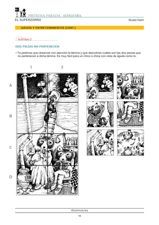 EL SUPERZORRO                                                                        Roald Dahl

       JUEGOS Y ENTRETENIMIENTOS (CONT.)



     Actividad 2

    DOS PIEZAS NO PERTENECEN

    • Te pedimos que observes con atención la lámina y que descubras cuáles son las dos piezas que
      no pertenecen a dicha lámina. Es muy fácil para un chico o chica con vista de águila como tú.



              1                       2



A




B




C




D




                                              Alumnos/as

                                                   16
 