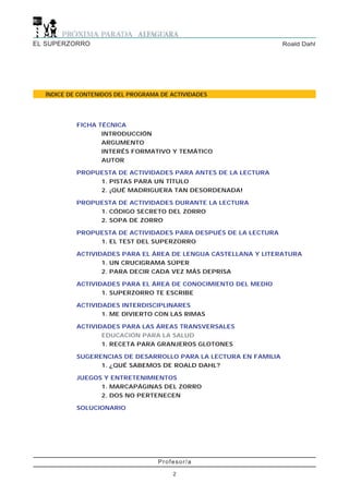 EL SUPERZORRO                                                     Roald Dahl




  ÍNDICE DE CONTENIDOS DEL PROGRAMA DE ACTIVIDADES




           FICHA TÉCNICA
                  INTRODUCCIÓN
                  ARGUMENTO
                  INTERÉS FORMATIVO Y TEMÁTICO
                  AUTOR

           PROPUESTA DE ACTIVIDADES PARA ANTES DE LA LECTURA
                1. PISTAS PARA UN TÍTULO
                2. ¡QUÉ MADRIGUERA TAN DESORDENADA!

           PROPUESTA DE ACTIVIDADES DURANTE LA LECTURA
                1. CÓDIGO SECRETO DEL ZORRO
                2. SOPA DE ZORRO

           PROPUESTA DE ACTIVIDADES PARA DESPUÉS DE LA LECTURA
                1. EL TEST DEL SUPERZORRO

           ACTIVIDADES PARA EL ÁREA DE LENGUA CASTELLANA Y LITERATURA
                  1. UN CRUCIGRAMA SÚPER
                  2. PARA DECIR CADA VEZ MÁS DEPRISA

           ACTIVIDADES PARA EL ÁREA DE CONOCIMIENTO DEL MEDIO
                  1. SUPERZORRO TE ESCRIBE

           ACTIVIDADES INTERDISCIPLINARES
                  1. ME DIVIERTO CON LAS RIMAS

           ACTIVIDADES PARA LAS ÁREAS TRANSVERSALES
                  EDUCACIÓN PARA LA SALUD
                  1. RECETA PARA GRANJEROS GLOTONES

           SUGERENCIAS DE DESARROLLO PARA LA LECTURA EN FAMILIA
                 1. ¿QUÉ SABEMOS DE ROALD DAHL?

           JUEGOS Y ENTRETENIMIENTOS
                 1. MARCAPÁGINAS DEL ZORRO
                 2. DOS NO PERTENECEN

           SOLUCIONARIO




                                   Profesor/a

                                       2
 