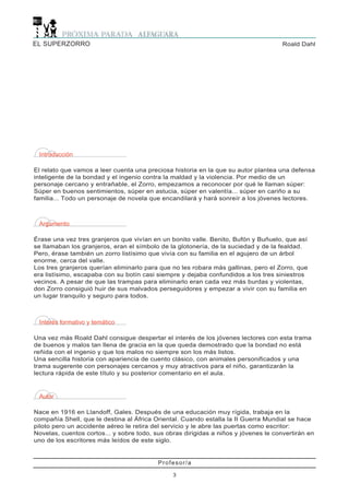 EL SUPERZORRO                                                                        Roald Dahl




 Introducción

El relato que vamos a leer cuenta una preciosa historia en la que su autor plantea una defensa
inteligente de la bondad y el ingenio contra la maldad y la violencia. Por medio de un
personaje cercano y entrañable, el Zorro, empezamos a reconocer por qué le llaman súper:
Súper en buenos sentimientos, súper en astucia, súper en valentía... súper en cariño a su
familia... Todo un personaje de novela que encandilará y hará sonreír a los jóvenes lectores.



 Argumento

Érase una vez tres granjeros que vivían en un bonito valle. Benito, Bufón y Buñuelo, que así
se llamaban los granjeros, eran el símbolo de la glotonería, de la suciedad y de la fealdad.
Pero, érase también un zorro listísimo que vivía con su familia en el agujero de un árbol
enorme, cerca del valle.
Los tres granjeros querían eliminarlo para que no les robara más gallinas, pero el Zorro, que
era listísimo, escapaba con su botín casi siempre y dejaba confundidos a los tres siniestros
vecinos. A pesar de que las trampas para eliminarlo eran cada vez más burdas y violentas,
don Zorro consiguió huir de sus malvados perseguidores y empezar a vivir con su familia en
un lugar tranquilo y seguro para todos.



 Interés formativo y temático

Una vez más Roald Dahl consigue despertar el interés de los jóvenes lectores con esta trama
de buenos y malos tan llena de gracia en la que queda demostrado que la bondad no está
reñida con el ingenio y que los malos no siempre son los más listos.
Una sencilla historia con apariencia de cuento clásico, con animales personificados y una
trama sugerente con personajes cercanos y muy atractivos para el niño, garantizarán la
lectura rápida de este título y su posterior comentario en el aula.


 Autor

Nace en 1916 en Llandoff, Gales. Después de una educación muy rígida, trabaja en la
compañía Shell, que le destina al África Oriental. Cuando estalla la II Guerra Mundial se hace
piloto pero un accidente aéreo le retira del servicio y le abre las puertas como escritor:
Novelas, cuentos cortos... y sobre todo, sus obras dirigidas a niños y jóvenes le convertirán en
uno de los escritores más leídos de este siglo.


                                          Profesor/a

                                               3
 