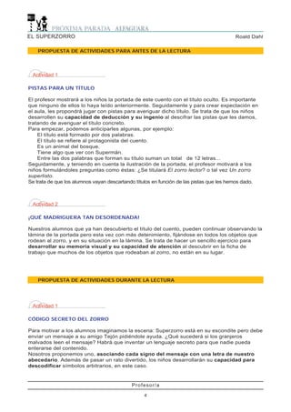 EL SUPERZORRO                                                                           Roald Dahl

    PROPUESTA DE ACTIVIDADES PARA ANTES DE LA LECTURA




 Actividad 1

PISTAS PARA UN TÍTULO

El profesor mostrará a los niños la portada de este cuento con el título oculto. Es importante
que ninguno de ellos lo haya leído anteriormente. Seguidamente y para crear expectación en
el aula, les propondrá jugar con pistas para averiguar dicho título. Se trata de que los niños
desarrollen su capacidad de deducción y su ingenio al descifrar las pistas que les damos,
tratando de averiguar el título concreto.
Para empezar, podemos anticiparles algunas, por ejemplo:
    El título está formado por dos palabras.
    El título se refiere al protagonista del cuento.
    Es un animal del bosque.
    Tiene algo que ver con Supermán.
    Entre las dos palabras que forman su título suman un total de 12 letras...
Seguidamente, y teniendo en cuenta la ilustración de la portada, el profesor motivará a los
niños formulándoles preguntas como éstas: ¿Se titulará El zorro lector? o tal vez Un zorro
superlisto.
Se trata de que los alumnos vayan descartando títulos en función de las pistas que les hemos dado.



 Actividad 2

¡QUÉ MADRIGUERA TAN DESORDENADA!

Nuestros alumnos que ya han descubierto el título del cuento, pueden continuar observando la
lámina de la portada pero esta vez con más detenimiento, fijándose en todos los objetos que
rodean al zorro, y en su situación en la lámina. Se trata de hacer un sencillo ejercicio para
desarrollar su memoria visual y su capacidad de atención al descubrir en la ficha de
trabajo que muchos de los objetos que rodeaban al zorro, no están en su lugar.




    PROPUESTA DE ACTIVIDADES DURANTE LA LECTURA




 Actividad 1

CÓDIGO SECRETO DEL ZORRO

Para motivar a los alumnos imaginamos la escena: Superzorro está en su escondite pero debe
enviar un mensaje a su amigo Tejón pidiéndole ayuda. ¿Qué sucederá si los granjeros
malvados leen el mensaje? Habrá que inventar un lenguaje secreto para que nadie pueda
enterarse del contenido.
Nosotros proponemos uno, asociando cada signo del mensaje con una letra de nuestro
abecedario. Además de pasar un rato divertido, los niños desarrollarán su capacidad para
descodificar símbolos arbitrarios, en este caso.


                                            Profesor/a

                                                 4
 