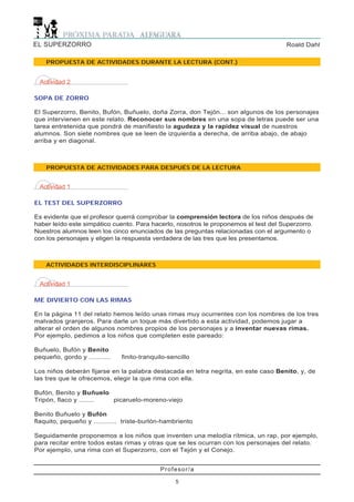 EL SUPERZORRO                                                                        Roald Dahl

    PROPUESTA DE ACTIVIDADES DURANTE LA LECTURA (CONT.)


  Actividad 2

SOPA DE ZORRO

El Superzorro, Benito, Bufón, Buñuelo, doña Zorra, don Tejón... son algunos de los personajes
que intervienen en este relato. Reconocer sus nombres en una sopa de letras puede ser una
tarea entretenida que pondrá de manifiesto la agudeza y la rapidez visual de nuestros
alumnos. Son siete nombres que se leen de izquierda a derecha, de arriba abajo, de abajo
arriba y en diagonal.



    PROPUESTA DE ACTIVIDADES PARA DESPUÉS DE LA LECTURA


  Actividad 1

EL TEST DEL SUPERZORRO

Es evidente que el profesor querrá comprobar la comprensión lectora de los niños después de
haber leído este simpático cuento. Para hacerlo, nosotros le proponemos el test del Superzorro.
Nuestros alumnos leen los cinco enunciados de las preguntas relacionadas con el argumento o
con los personajes y eligen la respuesta verdadera de las tres que les presentamos.



    ACTIVIDADES INTERDISCIPLINARES


  Actividad 1

ME DIVIERTO CON LAS RIMAS

En la página 11 del relato hemos leído unas rimas muy ocurrentes con los nombres de los tres
malvados granjeros. Para darle un toque más divertido a esta actividad, podemos jugar a
alterar el orden de algunos nombres propios de los personajes y a inventar nuevas rimas.
Por ejemplo, pedimos a los niños que completen este pareado:

Buñuelo, Bufón y Benito
pequeño, gordo y ...........   finito-tranquilo-sencillo

Los niños deberán fijarse en la palabra destacada en letra negrita, en este caso Benito, y, de
las tres que le ofrecemos, elegir la que rima con ella.

Bufón, Benito y Buñuelo
Tripón, flaco y ........ picaruelo-moreno-viejo

Benito Buñuelo y Bufón
flaquito, pequeño y ............ triste-burlón-hambriento

Seguidamente proponemos a los niños que inventen una melodía rítmica, un rap, por ejemplo,
para recitar entre todos estas rimas y otras que se les ocurran con los personajes del relato.
Por ejemplo, una rima con el Superzorro, con el Tejón y el Conejo.


                                             Profesor/a

                                                  5
 
