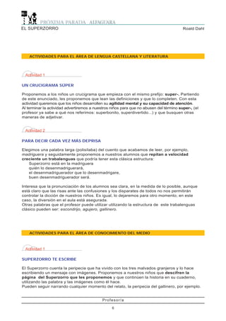 EL SUPERZORRO                                                                           Roald Dahl




    ACTIVIDADES PARA EL ÁREA DE LENGUA CASTELLANA Y LITERATURA




 Actividad 1

UN CRUCIGRAMA SÚPER

Proponemos a los niños un crucigrama que empieza con el mismo prefijo: super-. Partiendo
de este enunciado, les proponemos que lean las definiciones y que lo completen. Con esta
actividad queremos que los niños desarrollen su agilidad mental y su capacidad de atención.
Al terminar la actividad advertiremos a nuestros niños para que no abusen del término super-, (el
profesor ya sabe a qué nos referimos: superbonito, superdivertido...) y que busquen otras
maneras de adjetivar.


 Actividad 2

PARA DECIR CADA VEZ MÁS DEPRISA

Elegimos una palabra larga (polisílaba) del cuento que acabamos de leer, por ejemplo,
madriguera y seguidamente proponemos a nuestros alumnos que repitan a velocidad
creciente un trabalenguas que podría tener esta clásica estructura:
   Superzorro está en la madriguera
   quién lo desenmadriguerará,
   el desenmadriguerador que lo desenmadrigare,
   buen desenmadriguerador será.

Interesa que la pronunciación de los alumnos sea clara, en la medida de lo posible, aunque
está claro que las risas ante las confusiones y los disparates de todos no nos permitirán
controlar la dicción de nuestros niños. Es igual, lo dejaremos para otro momento; en este
caso, la diversión en el aula está asegurada.
Otras palabras que el profesor puede utilizar utilizando la estructura de este trabalenguas
clásico pueden ser: escondrijo, agujero, gallinero.




    ACTIVIDADES PARA EL ÁREA DE CONOCIMIENTO DEL MEDIO



 Actividad 1

SUPERZORRO TE ESCRIBE

El Superzorro cuenta la peripecia que ha vivido con los tres malvados granjeros y lo hace
escribiendo un mensaje con imágenes. Proponemos a nuestros niños que descifren la
página del Superzorro que les proponemos y que continúen la historia en su cuaderno,
utilizando las palabra y las imágenes como él hace.
Pueden seguir narrando cualquier momento del relato, la peripecia del gallinero, por ejemplo.


                                            Profesor/a

                                                 6
 