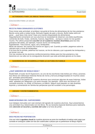 EL SUPERZORRO                                                                           Roald Dahl

    ACTIVIDADES PARA LAS ÁREAS TRANSVERSALES

EDUCACIÓN PARA LA SALUD

 Actividad 1

RECETA PARA GRANJEROS GLOTONES
Para iniciar esta actividad, el profesor recuerda la forma de alimentarse de los tres granjeros:
Benito come pollo a todas horas, Buñuelo hígado de pato y donuts, Bufón bebe sidra sin
parar... ¡qué tipos más raros! Vaya una manera disparatada de alimentarse.
Seguidamente comentará con sus alumnos la necesidad de observar una dieta equilibrada,
comiendo de todo, frutas, verduras, huevos, legumbres... aunque a veces no nos gusten
mucho. Por último propondrá escribir en el cuaderno recetas divertidas para los tres
granjeros del relato, por ejemplo, huevos duros con lentejuelas.
Ingredientes: Tres huevos, agua, sal y lentejuelas.
Modo de hacerlo: Se cuecen los huevos en agua y sal. Cuando ya están, pegamos sobre la
cáscara ojos y boca de lentejuelas.
A la hora de la comida, pelamos los huevos, se tira la cáscara y por supuesto las lentejuelas y
se toman con sal.
Con las recetas de los alumnos confeccionaremos dietas para los tres granjeros y las
leeremos en voz alta con la consiguiente diversión que esta actividad genera en la clase.


    SUGERENCIAS DE DESARROLLO PARA LA LECTURA EN FAMILIA


 Actividad 1

¿QUÉ SABEMOS DE ROALD DAHL?
Roald Dahl, el autor de El Superzorro, es uno de los escritores más leídos por niños y jóvenes.
Sus libros son deliciosas historias llenas de ironía y ternura protagonizadas en muchos casos
por animales personificados.
Proponemos a los padres de nuestros alumnos que conozcan algunas de esas historias, todas
ellas editadas por Alfaguara y en serie morada, por ejemplo: ¡Qué asco de bichos! y El
cocodrilo enorme; La Jirafa, el Pelícano y el Mono. Seguro que pasarán un rato divertido
leyendo y comentando en familia las peripecias que les suceden a los personajes.


    JUEGOS Y ENTRETENIMIENTOS


 Actividad 1

MARCAPÁGINAS DEL SUPERZORRO
Los trabajos manuales son casi siempre del agrado de nuestros alumnos. Aquí presentamos
una actividad muy relacionada con los libros. No se necesita especial destreza para realizarla,
sólo atención al recortar y sentido del color a la hora de pintar.


 Actividad 2

DOS PIEZAS NO PERTENECEN
Una vez más la agudeza visual de nuestros alumnos se pone de manifiesto al realizar este juego que
consiste en averiguar cuáles son las dos cuadrículas o piezas que no pertenecen al dibujo original.

                                            Profesor/a

                                                 7
 