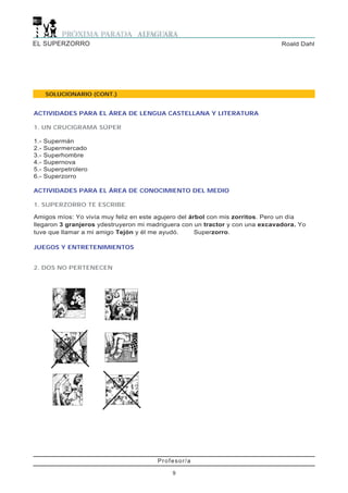 EL SUPERZORRO                                                                  Roald Dahl




      SOLUCIONARIO (CONT.)


ACTIVIDADES PARA EL ÁREA DE LENGUA CASTELLANA Y LITERATURA

1. UN CRUCIGRAMA SÚPER

1.-   Supermán
2.-   Supermercado
3.-   Superhombre
4.-   Supernova
5.-   Superpetrolero
6.-   Superzorro

ACTIVIDADES PARA EL ÁREA DE CONOCIMIENTO DEL MEDIO

1. SUPERZORRO TE ESCRIBE

Amigos míos: Yo vivía muy feliz en este agujero del árbol con mis zorritos. Pero un día
llegaron 3 granjeros ydestruyeron mi madriguera con un tractor y con una excavadora. Yo
tuve que llamar a mi amigo Tejón y él me ayudó.       Superzorro.

JUEGOS Y ENTRETENIMIENTOS


2. DOS NO PERTENECEN




                                       Profesor/a

                                            9
 