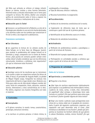 del Niño qué artículos se refieren al trabajo infantil.         autobiografía, el monólogo.
Buscar en diarios, revistas y otras fuentes (televisión,        ✔ Tipos de discursos: directo e indirecto.
Internet) notas y artículos relacionados con el tema para
compartir su lectura. Por último, diseñar una campaña           ✔   Recursos humorísticos: la exageración.
gráfica de concientización sobre el tema y exponer los
afiches en comercios e instituciones de la zona.                ■   Procedimentales

■   Educación para la Salud                                     ✔   Análisis de los elementos constitutivos de la novela.

● Convocar a un profesional de la Pediatría y a otro de la      ✔ Exploración de diferentes tipos de texto que se
Psicología para abordar en una serie de charlas destinadas      construyan a partir del uso de la primera persona.
a los alumnos cuáles son los cambios que caracterizan el
fin de la niñez y las etapas de la adolescencia.                ✔   Identificación de las diferentes voces en el relato.

Conexiones curriculares                                         ✔   Redacción de anécdotas humorísticas.

■   Con Literatura                                              ■   Actitudinales

● Les sugerimos la lectura de La cámara oculta, de              ✔ Reflexión de problemáticas sociales y psicológicas a
Silvia Schujer, en la Serie Azul, de Alfaguara Juvenil,         partir de la lectura de ficciones.
para analizar la problemática del trabajo infantil en la
televisión y, luego, compararla con la novela de Andrea         ✔   Desarrollo de la propia capacidad para narrar.
Ferrari. ¿Qué puntos de contacto pueden señalar entre
ambas obras? ¿Cuáles consideran que son las diferencias         ✔ Participación en actividades sociales y artísticas que
estructurales, temáticas y estilísticas más importantes?        surjan a partir de la lectura de este libro.
¿En qué se relacionan estas ficciones?

■   Educación plástica                                           5. Propuestas de actividades

●  Investigar acerca de las esculturas que se mencionan         Antes de la lectura
en la novela y sobre sus respectivos autores (La Venus de
Milo, El beso y El pensador de Auguste Rodin, La piedad         ■   Experiencias y conocimientos previos
de Miguel Ángel). Luego, fotografiar las estatuas más
importantes del barrio o lugar donde vivan. Redactar una        ●   Preguntar a los chicos:
ficha para cada una de ellas donde indiquen nombre del
autor, fecha de composición, título, ubicación, material,       ● ¿Qué tipos de escritura experimentan habitualmente
técnica, dimensiones y otras características de la obra.        para expresar a sus problemas más íntimos (diario íntimo,
Por último, organizar una muestra fotográfica con todo          cuaderno de notas, cartas, e-mails, chat, intercambio
el material.                                                    de papelitos)? ¿Qué ventajas o desventajas tiene cada
                                                                formato en cuestión? ¿Por qué prefieren para estos casos
                                                                la escritura? ¿Suelen guardar algunos de estos textos?
4. Contenidos
                                                                ●  Elegir una novela o película cuyos protagonistas sean
■   Conceptuales                                                chicos de su misma edad con el propósito de recomen-
                                                                darla. A partir del siguiente cuestionario, organizar una
✔ El género narrativo, la novela: temas, características,       exposición oral para desarrollar ante el curso. ¿Qué
personajes, estructura narrativa.                               temáticas se abordaban en esa ficción?, ¿desde qué pers-
                                                                pectiva se muestran los hechos? ¿Dentro de qué género
✔   La escritura en primera persona: el diario íntimo, la       la ubican (fantástico, realista, ciencia ficción)? ¿En qué

                                             © Ediciones Santillana S. A. 2006
                                            www.alfaguarainfantil.com.ar/juvenil                                            2
 