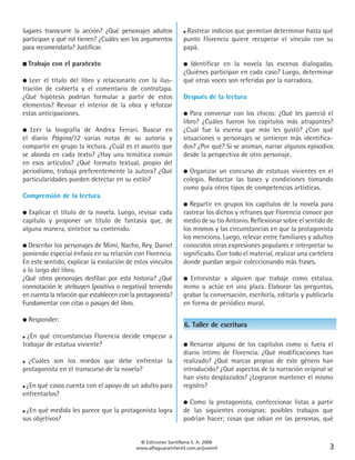 lugares transcurre la acción? ¿Qué personajes adultos           ● Rastrear indicios que permitan determinar hasta qué

participan y qué rol tienen? ¿Cuáles son los argumentos         punto Florencia quiere recuperar el vínculo con su
para recomendarla? Justificar.                                  papá.

■   Trabajo con el paratexto                                    ● Identificar en la novela las escenas dialogadas.
                                                                ¿Quiénes participan en cada caso? Luego, determinar
●  Leer el título del libro y relacionarlo con la ilus-         qué otras voces son referidas por la narradora.
tración de cubierta y el comentario de contratapa.
¿Qué hipótesis podrían formular a partir de estos               Después de la lectura
elementos? Revisar el interior de la obra y reforzar
estas anticipaciones.                                           ●  Para conversar con los chicos: ¿Qué les pareció el
                                                                libro? ¿Cuáles fueron los capítulos más atrapantes?
●  Leer la biografía de Andrea Ferrari. Buscar en               ¿Cuál fue la escena que más les gustó? ¿Con qué
el diario Página/12 varias notas de su autoría y                situaciones o personajes se sintieron más identifica-
compartir en grupo la lectura. ¿Cuál es el asunto que           dos? ¿Por qué? Si se animan, narrar algunos episodios
se aborda en cada texto? ¿Hay una temática común                desde la perspectiva de otro personaje.
en esos artículos? ¿Qué formato textual, propio del
periodismo, trabaja preferentemente la autora? ¿Qué             ● Organizar un concurso de estatuas vivientes en el
particularidades pueden detectar en su estilo?                  colegio. Redactar las bases y condiciones tomando
                                                                como guía otros tipos de competencias artísticas.
Comprensión de la lectura
                                                                ●  Repartir en grupos los capítulos de la novela para
● Explicar el título de la novela. Luego, revisar cada          rastrear los dichos y refranes que Florencia conoce por
capítulo y proponer un título de fantasía que, de               medio de su tío Antonio. Reflexionar sobre el sentido de
alguna manera, sintetice su contenido.                          los mismos y las circunstancias en que la protagonista
                                                                los menciona. Luego, relevar entre familiares y adultos
● Describir los personajes de Mimí, Nacho, Rey, Daniel          conocidos otras expresiones populares e interpretar su
poniendo especial énfasis en su relación con Florencia.         significado. Con todo el material, realizar una cartelera
En este sentido, explicar la evolución de estos vínculos        donde puedan seguir coleccionando más frases.
a lo largo del libro.
¿Qué otros personajes desfilan por esta historia? ¿Qué          ● Entrevistar a alguien que trabaje como estatua,
connotación le atribuyen (positiva o negativa) teniendo         mimo o actúe en una plaza. Elaborar las preguntas,
en cuenta la relación que establecen con la protagonista?       grabar la conversación, escribirla, editarla y publicarla
Fundamentar con citas o pasajes del libro.                      en forma de periódico mural.

●   Responder:
                                                                6. Taller de escritura
● ¿En qué circunstancias Florencia decide empezar a
trabajar de estatua viviente?                                   ● Renarrar alguno de los capítulos como si fuera el
                                                                diario íntimo de Florencia. ¿Qué modificaciones han
● ¿Cuáles  son los miedos que debe enfrentar la                 realizado? ¿Qué marcas propias de este género han
protagonista en el transcurso de la novela?                     introducido? ¿Qué aspectos de la narración original se
                                                                han visto desplazados? ¿Lograron mantener el mismo
●¿En qué casos cuenta con el apoyo de un adulto para            registro?
enfrentarlos?
                                                                ● Como la protagonista, confeccionar listas a partir
●¿En qué medida les parece que la protagonista logra            de las siguientes consignas: posibles trabajos que
sus objetivos?                                                  podrían hacer; cosas que odian en las personas, qué


                                            © Ediciones Santillana S. A. 2006
                                           www.alfaguarainfantil.com.ar/juvenil                                        3
 