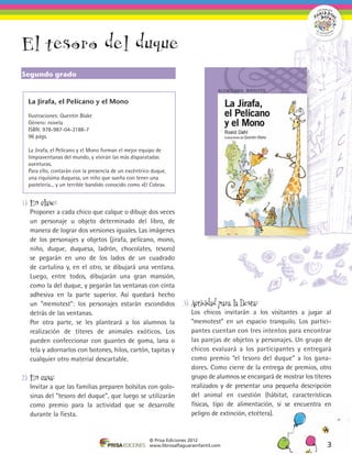El tesoro del duque
Segundo grado


  La Jirafa, el Pelícano y el Mono

  Ilustraciones: Quentin Blake
  Género: novela
  ISBN: 978-987-04-2188-7
  96 págs.

  La Jirafa, el Pelícano y el Mono forman el mejor equipo de
  limpiaventanas del mundo, y vivirán las más disparatadas
  aventuras.
  Para ello, contarán con la presencia de un excéntrico duque,
  una riquísima duquesa, un niño que sueña con tener una
  pastelería... y un terrible bandido conocido como «El Cobra».


1)	 En clase:
	 Proponer a cada chico que calque o dibuje dos veces
  un personaje u objeto determinado del libro, de
  manera de lograr dos versiones iguales. Las imágenes
  de los personajes y objetos (jirafa, pelícano, mono,
  niño, duque, duquesa, ladrón, chocolates, tesoro)
  se pegarán en uno de los lados de un cuadrado
  de cartulina y, en el otro, se dibujará una ventana.
  Luego, entre todos, dibujarán una gran mansión,
  como la del duque, y pegarán las ventanas con cinta
  adhesiva en la parte superior. Así quedará hecho
  un “memotest”: los personajes estarán escondidos                   3)	 Actividad para la fiesta:
  detrás de las ventanas.                                            	 Los chicos invitarán a los visitantes a jugar al
	 Por otra parte, se les planteará a los alumnos la                    “memotest” en un espacio tranquilo. Los partici-
  realización de títeres de animales exóticos. Los                     pantes cuentan con tres intentos para encontrar
  pueden confeccionar con guantes de goma, lana o                      las parejas de objetos y personajes. Un grupo de
  tela y adornarlos con botones, hilos, cartón, tapitas y              chicos evaluará a los participantes y entregará
  cualquier otro material descartable.                                 como premio “el tesoro del duque” a los gana-
                                                                       dores. Como cierre de la entrega de premios, otro
2)	 En casa:                                                           grupo de alumnos se encargará de mostrar los títeres
	 Invitar a que las familias preparen bolsitas con golo-               realizados y de presentar una pequeña descripción
  sinas del “tesoro del duque”, que luego se utilizarán                del animal en cuestión (hábitat, características
  como premio para la actividad que se desarrolle                      físicas, tipo de alimentación, si se encuentra en
  durante la fiesta.                                                   peligro de extinción, etcétera).


                                                       © Prisa Ediciones 2012
                                                       www.librosalfaguarainfantil.com                                   3
 