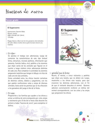 Hocicos de zorro
Tercer grado



  El Superzorro

  Ilustraciones: Quentin Blake
  Género: novela
  ISBN: 978-987-04-1344-8
  120 págs.

  Boggis, Bunce y Bean son los tres granjeros más malvados
  del valle. Odian al señor Zorro quién les dará más de una
  sorpresa.




1)	 En clase:
	 Se plantea el trabajo con adivinanzas. Luego de
  comentar las características de este tipo textual
  (rima, estructura, recursos poéticos, información que
  presenta, función lúdica, etc.), pedirles a los alumnos
  que elijan varios de los animales que figuran en el
  cuento y luego realicen cinco adivinanzas distintas
  de cada uno. Para completar la actividad, los alumnos
  prepararán tarjetitas que tengan el dibujo o la foto de           3)	 Actividad para la fiesta:
  cada uno de esos animales.                                        	 Reunir, al menos, a cinco visitantes y pedirles
	 Como actividad extra, los chicos traerán cartulinas                 que elijan una tarjeta, que no deben ver. Luego,
  de distintos colores, elástico y pegamento, con los                 mostrarles a los chicos esta tarjeta, para que
  que podrán confeccionar colas y orejas de diversos                  enuncien las distintas adivinanzas, con el fin
  animales. Estos serán los premios que se les ofrecerán              de que el visitante descubra al animal. Quienes
  a los ganadores del juego el día de la fiesta.                      adivinen correctamente recibirán un disfraz del
                                                                      animal correspondiente, con las colas y las orejas
2)	 En casa:                                                          que prepararon los chicos.
	 Proponerles a las familias que ayuden a los chicos a
  armar un disfraz de zorro compuesto por: cola, orejas
  y vestimenta gris. El día de la fiesta el/la docente les
  pintará a todos “hocicos de zorro”, para completar el
  disfraz.




                                                      © Prisa Ediciones 2012
                                                      www.librosalfaguarainfantil.com                                 4
 