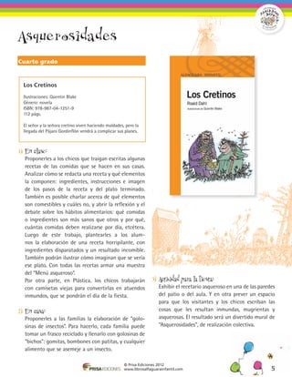 Asquerosidades
Cuarto grado



  Los Cretinos

  Ilustraciones: Quentin Blake
  Género: novela
  ISBN: 978-987-04-1251-9
  112 págs.

  El señor y la señora cretino viven haciendo maldades, pero la
  llegada del Pájaro Gordinflón vendrá a complicar sus planes.



1)	 En clase:
	 Proponerles a los chicos que traigan escritas algunas
  recetas de las comidas que se hacen en sus casas.
  Analizar cómo se redacta una receta y qué elementos
  la componen: ingredientes, instrucciones e imagen
  de los pasos de la receta y del plato terminado.
  También es posible charlar acerca de qué elementos
  son comestibles y cuáles no, y abrir la reflexión y el
  debate sobre los hábitos alimentarios: qué comidas
  o ingredientes son más sanos que otros y por qué,
  cuántas comidas deben realizarse por día, etcétera.
  Luego de este trabajo, plantearles a los alum-
  nos la elaboración de una receta horripilante, con
  ingredientes disparatados y un resultado incomible.
  También podrán ilustrar cómo imaginan que se vería
  ese plato. Con todas las recetas armar una muestra
  del “Menú asqueroso”.
	 Por otra parte, en Plástica, los chicos trabajarán                 3)	 Actividad para la fiesta:
  con camisetas viejas para convertirlas en atuendos                 	 Exhibir el recetario asqueroso en una de las paredes
  inmundos, que se pondrán el día de la fiesta.                        del patio o del aula. Y en otra prever un espacio
                                                                       para que los visitantes y los chicos escriban las
2)	 En casa:                                                           cosas que les resultan inmundas, mugrientas y
	 Proponerles a las familias la elaboración de “golo-                  asquerosas. El resultado será un divertido mural de
  sinas de insectos”. Para hacerlo, cada familia puede                 “Asquerosidades”, de realización colectiva.
  tomar un frasco reciclado y llenarlo con golosinas de
  “bichos”: gomitas, bombones con patitas, y cualquier
  alimento que se asemeje a un insecto.

                                                       © Prisa Ediciones 2012
                                                       www.librosalfaguarainfantil.com                                   5
 