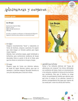 Adivinanzas y conjuros
Quinto grado



  Las Brujas

  Ilustraciones: Quentin Blake
  Género: novela
  ISBN: 978-987-04-0133-9
  208 págs.

  Un niño y su abuela se enfrentan a la Asociación de Brujas de
  Inglaterra mientras estas celebran su convención anual.




1)	 En clase:
	 Imaginar encantamientos “locos” y redactarlos en
  forma de hechizos, conjuros y pociones. Se sugiere
  que estos tengan un formato poético para lograr
  mayor impacto.
	 Además, traer cartulinas negras, papel metalizado y
  brillantina, para confeccionar sombreros de brujos
  decorados. Estos se usarán el día de la fiesta, para
  que los chicos se conviertan en brujos y brujas.

2)	 En casa:                                                        3)	 Actividad para la fiesta:
	 Preparar jugos de frutas con distintos sabores,                   	 Invitar a los visitantes disfrutar del “Juego de
  de modo de lograr diversos colores, para que se                     adivinanzas con conjuros”. Los chicos, disfrazados
  asemejen a “pócimas mágicas”. Recordar llevarlos en                 con sombreros de brujos, harán un encantamiento
  una jarra decorada para el día de la fiesta.                        a los visitantes, mediante la lectura de los hechizos
                                                                      que escribieron. Para que el hechizo no tenga
                                                                      efecto, los participantes tendrán que adivinar para
                                                                      qué sirve el conjuro. Si no adivinan, tomarán la
                                                                      pócima correspondiente (los jugos que trajeron de
                                                                      sus casas) para evitar los efectos del hechizo.




                                                      © Prisa Ediciones 2012
                                                      www.librosalfaguarainfantil.com                                    6
 