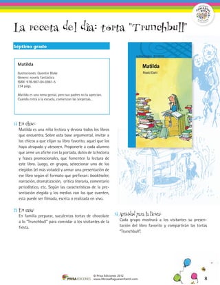 La receta del dia: torta "Trunchbull"
Séptimo grado



  Matilda

  Ilustraciones: Quentin Blake
  Género: novela fantástica
  ISBN: 978-987-04-0061-5
  234 págs.

  Matilda es una nena genial, pero sus padres no la aprecian.
  Cuando entra a la escuela, comienzan las sorpresas…




1)	 En clase:
	 Matilda es una niña lectora y devora todos los libros
  que encuentra. Sobre esta base argumental, invitar a
  los chicos a que elijan su libro favorito, aquel que los
  haya atrapado y atesoren. Proponerle a cada alumno
  que arme un afiche con la portada, datos de la historia
  y frases promocionales, que fomenten la lectura de
  este libro. Luego, en grupos, seleccionar uno de los
  elegidos (el más votado) y armar una presentación de
  ese libro según el formato que prefieran: booktrailer,
  narración, dramatización, crítica literaria, comentario
  periodístico, etc. Según las características de la pre-
  sentación elegida y los medios con los que cuenten,
  esta puede ser filmada, escrita o realizada en vivo.

2)	 En casa:
	 En familia preparar, suculentas tortas de chocolate                3)	 Actividad para la fiesta:
  a lo “Trunchbull” para convidar a los visitantes de la             	 Cada grupo mostrará a los visitantes su presen-
  fiesta.                                                              tación del libro favorito y compartirán las tortas
                                                                       “Trunchbull”.




                                                       © Prisa Ediciones 2012
                                                       www.librosalfaguarainfantil.com                                 8
 