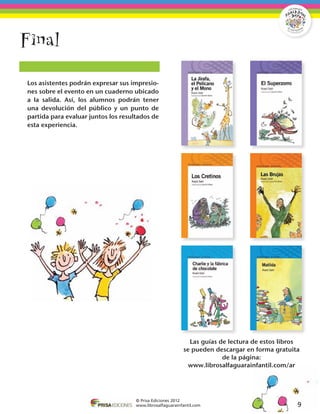 Final

	 Los asistentes podrán expresar sus impresio-
  nes sobre el evento en un cuaderno ubicado
  a la salida. Así, los alumnos podrán tener
  una devolución del público y un punto de
  partida para evaluar juntos los resultados de
  esta experiencia.




                                                               Las guías de lectura de estos libros
                                                             se pueden descargar en forma gratuita
                                                                          de la página:
                                                               www.librosalfaguarainfantil.com/ar




                                       © Prisa Ediciones 2012
                                       www.librosalfaguarainfantil.com                            9
 