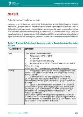 GUÍAS DE ACTUACIÓN EN URGENCIAS
271
Última revisión: septiembre 2018
SEPSIS
Alejandro Sánchez-Conrado, Arantxa Mata
La sepsis es un síndrome complejo, difícil de diagnosticar y tratar, inducido por un proceso
infeccioso, y que presenta una elevada morbimortalidad, especialmente cuando se asocia a
disfunción orgánica y/o shock y no se trata de manera precoz. La sepsis es uno de los motivos
más frecuentes de ingreso en el hospital y en las unidades de cuidados intensivos, y a menudo
complica el curso de otros procesos. Su letalidad es del 10%, mayor que la del ictus, el infarto
agudo de miocardio o el trauma grave, y aumenta hasta el 40% cuando se produce shock séptico.
Tabla 1. Criterios definitorios de la sepsis según la Sepsis Surviving Campaign
en 2016
CLASIFICACIÓN DEFINICIÓN
SIRS Dos o más de los siguientes signos:
• Temperatura > 38ºC o < 36 ºC
• FC >90/min
• FR >20/min o PaCO2 <32mmHg
• Recuento de leucocitos >12 000/mm3 o <4000/mm3 o >10%
formas inmaduras
POCO ESPECÍFICO: no se tiene en cuenta en la clasificación.
SEPSIS • Principal causa de muerte por infección, especialmente si no
es reconocida y tratada con prontitud. Su reconocimiento requiere
atención urgente.
• Síndrome formado por factores patógenos y factores
del huésped (sexo, raza y otros determinantes genéticos, edad,
comorbilidades, ambiente) con características que evolucionan con
el tiempo.
• Lo que diferencia la sepsis de la infección es una aberrante
o desregulada respuesta del huésped y la presencia de disfunción
orgánica. La sepsis se define como una disfunción orgánica que
amenaza la vida causada por una respuesta desregulada del
huésped a la infección.
La disfunción orgánica inducida por sepsis puede estar oculta; por
lo tanto, se debe considerar su presencia en cualquier paciente que
presente infección. Por el contrario, la infección no reconocida puede
ser la causa de nueva disfunción de órganos.
 