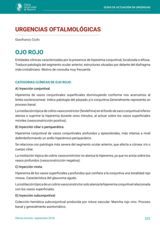 GUÍAS DE ACTUACIÓN EN URGENCIAS
325
Última revisión: septiembre 2018
URGENCIAS OFTALMOLÓGICAS
OJO ROJO
Gianfranco Ciufo
Entidades clínicas caracterizadas por la presencia de hiperemia conjuntival, localizada o difusa.
Traduce patología del segmento ocular anterior, estructuras situadas por delante del diafragma
irido-cristaliniano. Motivo de consulta muy frecuente.
CATEGORIAS CLÍNICAS DE OJO ROJO:
A) Inyección conjuntival.
Hiperemia de vasos conjuntivales superficiales disminuyendo conforme nos acercamos al
limbo esclerocorneal. Indica patología del párpado y/o conjuntiva.Generalmente representa un
proceso banal.
Lainstilacióntópicadecoliriovasoconstrictor(fenilefrina)enelfondodesacoconjuntivalinferior
atenúa o suprime la hiperemia durante unos minutos, al actuar sobre los vasos superficiales
móviles (vasoconstricción positiva).
B) Inyección ciliar o periquerática.
Hiperemia conjuntival de vasos conjuntivales profundos y epiesclerales, más intensa a nivel
dellimboformando un anillo hiperémico periquerático.
Se relaciona con patología más severa del segmento ocular anterior, que afecta a córnea, iris o
cuerpo ciliar.
La instilación tópica de colirio vasoconstrictor no atenúa la hiperemia, ya que no actúa sobre los
vasos profundos (vasoconstricción negativa).
C) Inyección mixta.
Hiperemia de los vasos superficiales y profundos que confiere a la conjuntiva una tonalidad rojo
vinosa. Característica del glaucoma agudo.
Lainstilacióntópicadeuncoliriovasoconstrictorsoloatenúalahiperemiaconjuntivalrelacionada
con los vasos superficiales.
D) Inyección subconjuntival.
Colección hemática subconjuntival producida por rotura vascular. Mancha rojo vino. Proceso
banal y generalmente asintomático.
 