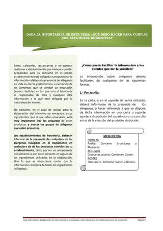 Guía Informativa: Reglamento de información al consumidor sobre alérgenos en establecimientos de hostelería.  Página 5 
 
 
INTRODUCCIÓN
INTRODUCCIÓN
f 
 
 
 
 
 
 
 
¿Cómo puedo facilitar la información a los
clientes que me la soliciten?
 
La  información  sobre  alérgenos  deberá 
facilitarse,  de  cualquiera  de  las  siguientes 
formas: 
 
1.‐ Por escrito: 
En  la  carta,  o  en  el  soporte  de  venta  utilizado,  
deberá  informarse  de  la  presencia  de      los 
alérgenos,  o  hacer  referencia  a  que  se  dispone 
de  dicha  información  en  una  carta  o  soporte 
aparte a disposición del usuario para su consulta 
antes de la elección del producto elaborado.  
 
 
 
 
 
 
 
 
 
 
 
 
 
 
 
 
 
 
 
 
 
 
 
 
DADA LA IMPORTANCIA DE ESTE TEMA ¿QUÉ DEBO HACER PARA CUMPLIR
CON ESTA NUEVA NORMATIVA?
 
Bares,  cafeterías,  restaurantes  y  en  general 
cualquier establecimiento que elabore comidas 
preparadas  para  su  consumo  en  el  propio 
establecimiento está obligado a proporcionar la 
información relativa a la presencia de alérgenos 
en toda su oferta gastronómica, a excepción de 
los  alimentos  que  se  vendan  ya  envasados 
(snacks, bebidas) en las que será el fabricante 
el  responsable  de  ésta  y  cualquier  otra 
información  a  la  que  esté  obligada  por  la 
naturaleza del mismo.  
 
No  obstante,  en  el  caso  de  utilizar  para  la 
elaboración  del  alimento  no  envasado,  otros 
ingredientes que sí que estén envasados, será 
muy  importante  leer  las  etiquetas  de  estos 
productos  y  anotar  los  grupos  de  alérgenos 
que estén presentes. 
 
Los  establecimientos  de  hostelería,  deberán 
informar de la presencia de cualquiera de los 
alérgenos  recogidos  en  el  Reglamento  en 
cualquiera de de los productos servidos en su 
establecimiento, tanto por ser un componente 
del alimento o por estar presente en alguno de 
los  ingredientes  utilizados  en  la  elaboración. 
(Por  lo  que  es  importante  contar  con  la 
información completa de todos los ingredientes 
utilizados). 
MENÚ DE DÍA 
PRIMERO 
Paella:  Contiene  Crustáceos  y 
Moluscos. 
SEGUNDO 
Croquetas caseras: Contienen Gluten. 
POSTRE 
Flan casero: Contiene huevos y lácteos. 
 