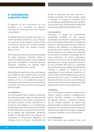 16
El deporte de alto rendimiento es muy
exigente y en ocasiones se soportan
períodos de entrenamiento muy intensos
y agotadores.
El sobreentrenamiento puede dar lugar a un
estado de estrés mantenido, que se traduce
en una situación de oxidación continua. Esta
circunstancia genera una cantidad excesiva
de radicales libres que pueden producir
fatiga crónica.
Antelapresenciadeconcentracioneselevadas
de estas sustancias (radicales libres) el
organismodebedefenderse,conantioxidantes
que actúan retardando la oxidación de otras
moléculas, neutralizan los radicales libres,
evitando así la lesión de los tejidos.
Entretodos,lasvitaminassonlosantioxidantes
por excelencia, pero también tienen un papel
importante los minerales, especialmente el
selenio y el zinc, y los polifenoles (conjunto
heterogéneo de moléculas con características
comunes), entre los que destaca el grupo de
los flavonoides.
• La vitamina C.
Es el antioxidante clásico. Ayuda al desarrollo
de estructuras óseas, mejora la absorción del
hierro, favorece el crecimiento y la reparación
del tejido conectivo normal, interviene en la
producción de colágeno, en el metabolismo
de las grasas y en la cicatrización de las heridas.
Endefinitiva,estimulalareparaciónyformación
de los tejidos más importantes, necesarios
durante la actividad física. Esta vitamina no
incrementa el rendimiento deportivo, sin
embargo tiene la función fundamental de
facilitar la absorción de otras vitaminas y
muchos minerales. Al mismo tiempo ayuda
a controlar el exceso de radicales libres
provocadosporactividadesintensas,mediante
una potente acción antioxidante, equilibrando
los procesos catabólicos (de destrucción).
• La vitamina E.
Constituye un grupo de componentes
liposolubles divididos en dos grupos:
tocoferoles y tocotrienoles, siendo el primero
el que más destaca. Esta vitamina es capaz de
prevenir la arterioesclerosis porque impide la
oxidación del colesterol y su disposición en
las paredes de las arterias. De esta manera,
evita la aparición de trombos que dificultan
la circulación al estrechar las paredes de los
vasos sanguíneos. Su acción antioxidante
favorece la eliminación de los radicales libres
generados por el propio organismo así como
los que proceden del exterior. La capacidad
de esta vitamina para proteger las membranas
celulares e impedir su oxidación, es la
responsable de sus poderes preventivos en
muchas enfermedades degenerativas que van
apareciendo poco a poco, a medida que las
personas se hacen mayores. Los alimentos que
poseen esta vitamina son las grasas de origen
vegetal (sobre todo el aceite de girasol).
• El selenio.
Es un mineral que retrasa el envejecimiento
celular y ayuda a prevenir la degeneración
celular. También aumenta la producción
de glóbulos blancos y neutraliza el efecto
de los metales pesados. Su acción está
estrechamente vinculada con la actividad de la
vitamina E. Se encuentra de forma natural en
alimentos de origen animal, algunos vegetales
y cereales integrales, y en los frutos secos.
• Las catequinas.
Son flavonoides que parecen tener una
6. Antioxidantes
y ejercicio físico
 
