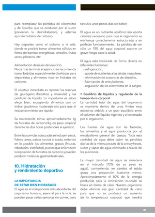21
para reemplazar las pérdidas de electrolitos
y de líquidos que se producen por el sudor
(previenen la deshidratación), y además
aportan hidratos de carbono.
Hay deportes como el ciclismo o la vela,
donde es posible tomar alimentos sólidos en
forma de barritas energéticas, cereales, frutas
secas, plátanos, etc.
Alimentación después del ejercicio
Nada más terminar el ejercicio se recomienda
tomar bebidas especialmente diseñadas para
deportistas y alimentos ricos en hidratos de
carbono.
El objetivo inmediato es reponer las reservas
de glucógeno (hepático y muscular) y las
pérdidas de líquido. Lo importante es saber
elegir bien, escogiendo alimentos con un
índice glucémico moderado-alto para que el
reabastecimiento sea rápido.
Se recomienda tomar aproximadamente 1g
de hidratos de carbono/kg de peso corporal
durante las dos horas posteriores al ejercicio.
Entrelascomidasadecuadasseincluyenpasta,
fideos, arroz, patata cocida o asada, evitando
en lo posible los alimentos grasos (frituras,
rebozados, estofados), puesto que enlentecen
la reposición de hidratos de carbono y pueden
producir molestias gastrointestinales.
LA IMPORTANCIA
DE ESTAR BIEN HIDRATADO
El agua es el componente más abundante del
organismo humano, esencial para la vida: se
pueden pasar varias semanas sin comer, pero
tan sólo unos pocos días sin beber.
El agua es un nutriente acalórico (no aporta
calorías) necesario para que el organismo se
mantenga correctamente estructurado y en
perfecto funcionamiento. La pérdida de tan
sólo un 10% del agua corporal supone un
grave riesgo para la salud.
El agua está implicada de forma directa en
diferentes funciones:
- refrigeración,
- aporte de nutrientes a las células musculares,
- eliminación de sustancias de desecho,
- lubricación de articulaciones,
- regulación de los electrolitos en la sangre.
• Equilibrio de líquidos y regulación de la
temperatura corporal.
La cantidad total de agua del organismo
se mantiene dentro de unos límites muy
estrechos debido a un gran equilibrio entre
el volumen de líquido ingerido y el excretado
por el organismo.
Las fuentes de agua son las bebidas,
los alimentos y el agua producida por el
metabolismo general del cuerpo. Toda esta
cantidad de agua debe cubrir las pérdidas
diarias de la misma a través de la orina y heces,
sudor y vapor de agua eliminado a través de
los pulmones.
La mayor cantidad de agua se almacena
en el músculo (72% de su peso es
agua), conteniendo en cambio el tejido
graso una proporción bastante menor.
Aproximadamente el 80% de la energía
producida para la contracción muscular se
libera en forma de calor. Nuestro organismo
debe eliminar esa gran cantidad de calor
para que no se produzca un aumento
de la temperatura corporal, que tendría
10. Hidratación
y rendimiento deportivo
 