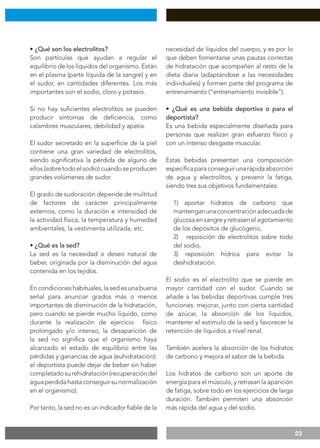 23
• ¿Qué son los electrolitos?
Son partículas que ayudan a regular el
equilibrio de los líquidos del organismo. Están
en el plasma (parte líquida de la sangre) y en
el sudor, en cantidades diferentes. Los más
importantes son el sodio, cloro y potasio.
Si no hay suficientes electrolitos se pueden
producir síntomas de deficiencia, como
calambres musculares, debilidad y apatía.
El sudor secretado en la superficie de la piel
contiene una gran variedad de electrolitos,
siendo significativa la pérdida de alguno de
ellos (sobre todo el sodio) cuando se producen
grandes volúmenes de sudor.
El grado de sudoración depende de multitud
de factores de carácter principalmente
externos, como la duración e intensidad de
la actividad física, la temperatura y humedad
ambientales, la vestimenta utilizada, etc.
• ¿Qué es la sed?
La sed es la necesidad o deseo natural de
beber, originada por la disminución del agua
contenida en los tejidos.
En condiciones habituales, la sed es una buena
señal para anunciar grados más o menos
importantes de disminución de la hidratación,
pero cuando se pierde mucho líquido, como
durante la realización de ejercicio físico
prolongado y/o intenso, la desaparición de
la sed no significa que el organismo haya
alcanzado el estado de equilibrio entre las
pérdidas y ganancias de agua (euhidratación):
el deportista puede dejar de beber sin haber
completadosurehidratación(recuperacióndel
aguaperdidahastaconseguirsunormalización
en el organismo).
Por tanto, la sed no es un indicador fiable de la
necesidad de líquidos del cuerpo, y es por lo
que deben fomentarse unas pautas correctas
de hidratación que acompañen al resto de la
dieta diaria (adaptándose a las necesidades
individuales) y formen parte del programa de
entrenamiento (“entrenamiento invisible”).
• ¿Qué es una bebida deportiva o para el
deportista?
Es una bebida especialmente diseñada para
personas que realizan gran esfuerzo físico y
con un intenso desgaste muscular.
Estas bebidas presentan una composición
específicaparaconseguirunarápidaabsorción
de agua y electrolitos, y prevenir la fatiga,
siendo tres sus objetivos fundamentales:
1) aportar hidratos de carbono que
mantenganunaconcentraciónadecuadade
glucosa en sangre y retrasen el agotamiento
de los depósitos de glucógeno,
2) reposición de electrolitos sobre todo
del sodio,
3) reposición hídrica para evitar la
deshidratación.
El sodio es el electrolito que se pierde en
mayor cantidad con el sudor. Cuando se
añade a las bebidas deportivas cumple tres
funciones: mejorar, junto con cierta cantidad
de azúcar, la absorción de los líquidos,
mantener el estímulo de la sed y favorecer la
retención de líquidos a nivel renal.
También acelera la absorción de los hidratos
de carbono y mejora el sabor de la bebida.
Los hidratos de carbono son un aporte de
energía para el músculo, y retrasan la aparición
de fatiga, sobre todo en los ejercicios de larga
duración. También permiten una absorción
más rápida del agua y del sodio.
 