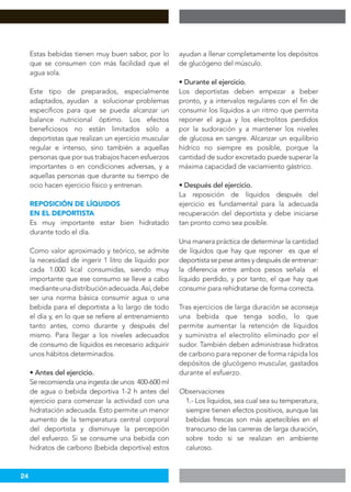24
Estas bebidas tienen muy buen sabor, por lo
que se consumen con más facilidad que el
agua sola.
Este tipo de preparados, especialmente
adaptados, ayudan a solucionar problemas
específicos para que se pueda alcanzar un
balance nutricional óptimo. Los efectos
beneficiosos no están limitados sólo a
deportistas que realizan un ejercicio muscular
regular e intenso, sino también a aquellas
personas que por sus trabajos hacen esfuerzos
importantes o en condiciones adversas, y a
aquellas personas que durante su tiempo de
ocio hacen ejercicio físico y entrenan.
REPOSICIÓN DE LÍQUIDOS
EN EL DEPORTISTA
Es muy importante estar bien hidratado
durante todo el día.
Como valor aproximado y teórico, se admite
la necesidad de ingerir 1 litro de líquido por
cada 1.000 kcal consumidas, siendo muy
importante que ese consumo se lleve a cabo
medianteunadistribuciónadecuada.Así,debe
ser una norma básica consumir agua o una
bebida para el deportista a lo largo de todo
el día y, en lo que se refiere al entrenamiento
tanto antes, como durante y después del
mismo. Para llegar a los niveles adecuados
de consumo de líquidos es necesario adquirir
unos hábitos determinados.
• Antes del ejercicio.
Se recomienda una ingesta de unos 400-600 ml
de agua o bebida deportiva 1-2 h antes del
ejercicio para comenzar la actividad con una
hidratación adecuada. Esto permite un menor
aumento de la temperatura central corporal
del deportista y disminuye la percepción
del esfuerzo. Si se consume una bebida con
hidratos de carbono (bebida deportiva) estos
ayudan a llenar completamente los depósitos
de glucógeno del músculo.
• Durante el ejercicio.
Los deportistas deben empezar a beber
pronto, y a intervalos regulares con el fin de
consumir los líquidos a un ritmo que permita
reponer el agua y los electrolitos perdidos
por la sudoración y a mantener los niveles
de glucosa en sangre. Alcanzar un equilibrio
hídrico no siempre es posible, porque la
cantidad de sudor excretado puede superar la
máxima capacidad de vaciamiento gástrico.
• Después del ejercicio.
La reposición de líquidos después del
ejercicio es fundamental para la adecuada
recuperación del deportista y debe iniciarse
tan pronto como sea posible.
Una manera práctica de determinar la cantidad
de líquidos que hay que reponer es que el
deportista se pese antes y después de entrenar:
la diferencia entre ambos pesos señala el
líquido perdido, y por tanto, el que hay que
consumir para rehidratarse de forma correcta.
Tras ejercicios de larga duración se aconseja
una bebida que tenga sodio, lo que
permite aumentar la retención de líquidos
y suministra el electrolito eliminado por el
sudor. También deben administrase hidratos
de carbono para reponer de forma rápida los
depósitos de glucógeno muscular, gastados
durante el esfuerzo.
Observaciones
1.- Los líquidos, sea cual sea su temperatura,
siempre tienen efectos positivos, aunque las
bebidas frescas son más apetecibles en el
transcurso de las carreras de larga duración,
sobre todo si se realizan en ambiente
caluroso.
 