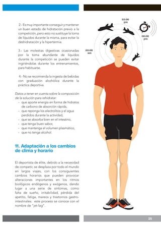 25
2.- Es muy importante conseguir y mantener
un buen estado de hidratación previo a la
competición, pero esto no sustituye la toma
de líquidos durante la misma, para evitar la
deshidratación y la hipertermia.
3.- Las molestias digestivas ocasionadas
por la toma abundante de líquidos
durante la competición se pueden evitar
ingiriéndolas durante los entrenamientos,
para habituarse.
4.- No se recomienda la ingesta de bebidas
con graduación alcohólica durante la
práctica deportiva.
Datos a tener en cuenta sobre la composición
de la solución para rehidratar:
-	 que aporte energía en forma de hidratos
	 de carbono de absorción rápida,
-	 que reponga los electrolitos y el agua 	
	 perdidos durante la actividad,
- 	 que se absorba bien en el intestino,
- 	 que tenga buen sabor,
- 	 que mantenga el volumen plasmático,
- 	 que no tenga alcohol.
El deportista de élite, debido a la necesidad
de competir, se desplaza por todo el mundo
en largos viajes, con los consiguientes
cambios horarios que pueden provocar
alteraciones importantes en los ritmos
biológicos endógenos y exógenos, dando
lugar a una serie de síntomas, como
falta de sueño, irritabilidad, pérdida del
apetito, fatiga, mareos y trastornos gastro-
intestinales: este proceso se conoce con el
nombre de “jet-lag”.
11. Adaptación a los cambios
de clima y horario
 