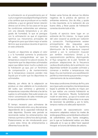 26
La aclimatación es el procedimiento por el
cualunorganismoseadaptafisiológicamente
a los cambios que se producen en su medio
ambiente, y que en general tienen relación
directa con el clima. En los casos en los que
las condiciones ambientales son adversas,
con una elevada temperatura y un alto
grado de humedad, lo que se persigue
con la aclimatación es que el organismo
optimice sus mecanismos principales de
refrigeración para que tolere mejor el estrés
térmico que se produce durante el ejercicio
en este ambiente.
Cuando un deportista se adapta al calor
y a la humedad aumenta la producción
de sudor, consiguiéndose así que la
temperatura corporal no suba en exceso. Es
importante que los deportistas aclimatados
sepan que deben tener mucho cuidado con
la hidratación ya que, por un fenómeno
de compensación y de mantenimiento
de la temperatura corporal, pierden más
líquido por el sudor que los deportistas no
aclimatados.
Además, por efecto de la adaptación se
produce un claro adelanto en la producción
del sudor, que comienza a generarse a
temperaturas corporales inferiores a las de los
sujetos no aclimatados. Este sudor posee una
menor concentración de sales minerales por
lo que sus pérdidas son menores.
El tiempo necesario para aclimatarse de
forma correcta está entre una y dos semanas,
dependiendo de la capacidad individual de
cada deportista. Durante este período se
recomienda realizar los entrenamientos más
intensos a primera o última hora de la jornada.
Posteriormente, se irán introduciendo poco
a poco estos ritmos de entrenamientos a
diferentes horas del día.
Existen varias formas de atenuar los efectos
negativos de la práctica de ejercicio en
ambientes extremos. Una de ellas, y quizás
la más importante, es la realización de una
buena dieta, y llevar pautas de hidratación
correctas durante todo el día.
Cuando el ejercicio tiene lugar en un
ambiente de frío intenso, la mayor parte
del calor corporal se pierde por radiación
y convección. Fisiológicamente existen
principalmente dos respuestas para
minimizar los efectos de la hipotermia
(disminución de la temperatura corporal
central) y son la contracción muscular
por temblor involuntario (tiritar) y la
vasoconstricción periférica, disminuyendo
el flujo sanguíneo de la piel. También se
producen adaptaciones de la frecuencia
cardiaca (bradicardia) y de la ventilación. Los
deportistas también se pueden aclimatar y
comenzar a temblar a temperaturas más
bajas. A su vez mantienen una vasodilatación
periférica intermitente que permite un mayor
calentamiento de las extremidades.
Ante estas condiciones climáticas de frío y aire
seco (que suele acompañar a las temperaturas
bajas) la pérdida de líquidos es mayor, por
lo que realizar una correcta hidratación es
de vital importancia. Resulta fundamental
incidir en este tema, ya que al no existir una
transpiración visible, el deportista no es capaz
de reconocer las pérdidas y, por lo tanto,
tampoco realiza una adecuada reposición.
La aparición de vasoconstricción como
mecanismo adaptativo reduce los niveles de
ácidosgrasoslibres,aumentándoselautilización
de carbohidratos como fuente energética,
por lo que es fundamental realizar una dieta
adecuada en la que se debe hacer especial
hincapié en la toma de hidratos de carbono.
 