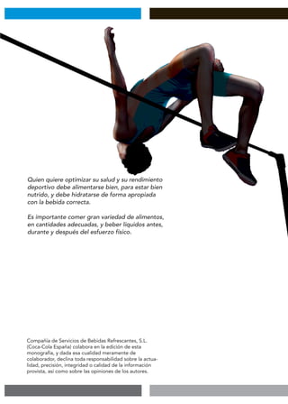 Quien quiere optimizar su salud y su rendimiento
deportivo debe alimentarse bien, para estar bien
nutrido, y debe hidratarse de forma apropiada
con la bebida correcta.
Es importante comer gran variedad de alimentos,
en cantidades adecuadas, y beber líquidos antes,
durante y después del esfuerzo físico.
Compañía de Servicios de Bebidas Refrescantes, S.L.
(Coca-Cola España) colabora en la edición de esta
monografía, y dada esa cualidad meramente de
colaborador, declina toda responsabilidad sobre la actua-
lidad, precisión, integridad o calidad de la información
provista, así como sobre las opiniones de los autores.
 