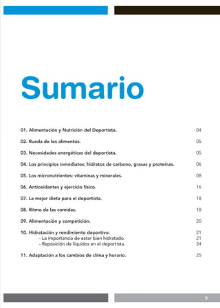 3
Sumario
01. Alimentación y Nutrición del Deportista.
02. Rueda de los alimentos.
03. Necesidades energéticas del deportista.
04. Los principios inmediatos: hidratos de carbono, grasas y proteínas.
05. Los micronutrientes: vitaminas y minerales.
06. Antioxidantes y ejercicio físico.
07. La mejor dieta para el deportista.
08. Ritmo de las comidas.
09. Alimentación y competición.
10. Hidratación y rendimiento deportivo:
	 - La importancia de estar bien hidratado.
	 - Reposición de líquidos en el deportista.
11. Adaptación a los cambios de clima y horario.
04
05
05
06
08
16
18
18
20
21
21
24
25
 