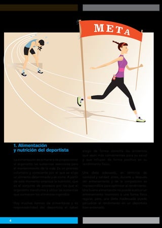4
La alimentación es la manera de proporcionar
al organismo las sustancias esenciales para
el mantenimiento de la vida. Es un proceso
voluntario y consciente por el que se elige
un alimento determinado y se come. A partir
de este momento empieza la nutrición, que
es el conjunto de procesos por los que el
organismo transforma y utiliza las sustancias
que contienen los alimentos ingeridos.
Hay muchas formas de alimentarse y es
responsabilidad del deportista el saber
elegir de forma correcta los alimentos
que sean más convenientes para su salud
y que influyan de forma positiva en su
rendimiento físico.
Una dieta adecuada, en términos de
cantidad y calidad, antes, durante y después
del entrenamiento y de la competición es
imprescindible para optimizar el rendimiento.
Una buena alimentación no puede sustituir un
entrenamiento incorrecto o una forma física
regular, pero, una dieta inadecuada puede
perjudicar el rendimiento en un deportista
bien entrenado.
1. Alimentación
y nutrición del deportista
 