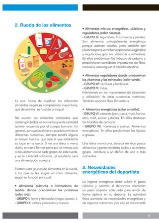 5
Es una forma de clasificar los diferentes
alimentos según su composición mayoritaria,
que determina su función principal.
No existen los alimentos completos que
contengan todos los nutrientes y en la cantidad
óptima requerida por el cuerpo humano. En
general,aunqueunalimentopuedasuministrar
diferentes nutrientes, siempre tendrá alguno
en mayor cuantía, que será el que establezca
su lugar en la rueda. Si en una dieta o menú
diario entran a formar parte por lo menos uno
o dos alimentos de cada grupo de esta rueda,
y en la cantidad suficiente, el resultado será
una alimentación correcta.
Existen siete grupos de alimentos en la rueda,
a los que se les asigna un color diferente,
según su función principal:
• Alimentos plásticos o formadores de
tejidos donde predominan las proteínas
(color rojo).
- GRUPO I: leche y derivados (yogur, queso...).
- GRUPO II: carnes, pescados y huevos.
• Alimentos mixtos: energéticos, plásticos y
reguladores (color naranja).
- GRUPO III: legumbres, frutos secos y patatas.
Son alimentos principalmente energéticos
porque aportan calorías, pero también son
plásticos(porquecontienenproteínasvegetales)
y reguladores (por sus vitaminas y minerales).
En ellos predominan los hidratos de carbono y
proporcionan cantidades importantes de fibra,
necesaria para regular el tránsito intestinal.
• Alimentos reguladores donde predominan
las vitaminas y los minerales (color verde).
- GRUPO IV: verduras y hortalizas.
- GRUPO V: frutas.
Intervienen en los mecanismos de absorción
y utilización de otras sustancias nutritivas.
También aportan fibra alimentaria.
• Alimentos energéticos (color amarillo).
- GRUPO VI: cereales (pan, pasta, maíz, harina,
etc.), miel, azúcar y dulces. En ellos destacan
los hidratos de carbono.
- GRUPO VII: mantecas y aceites. Alimentos
energéticos. En ellos predominan los lípidos
o grasas.
Una dieta monótona, basada en muy pocos
alimentos o pertenecientes todos a un mismo
grupo conduce a un déficit de uno o más
nutrientes.
La ingesta energética debe cubrir el gasto
calórico y permitir al deportista mantener
un peso corporal adecuado para rendir de
forma óptima en su deporte. La actividad
física aumenta las necesidades energéticas y
de algunos nutrientes, por ello es importante
3. Necesidades
energéticas del deportista
2. Rueda de los alimentos
 