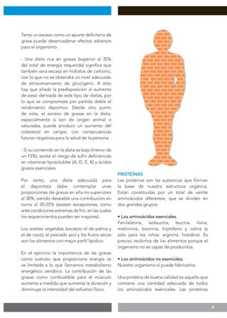 7
Tanto un exceso como un aporte deficitario de
grasa puede desencadenar efectos adversos
para el organismo:
- Una dieta rica en grasas (superior al 35%
del total de energía requerida) significa que
también será escasa en hidratos de carbono,
con lo que no se obtendrá un nivel adecuado
de almacenamiento de glucógeno. A esto
hay que añadir la predisposición al aumento
de peso derivada de este tipo de dietas, por
lo que se compromete por partida doble el
rendimiento deportivo. Desde otro punto
de vista, el exceso de grasas en la dieta,
especialmente si son de origen animal o
saturadas, puede producir un aumento del
colesterol en sangre, con consecuencias
futuras negativas para la salud de la persona.
- Si su contenido en la dieta es bajo (menor de
un 15%), existe el riesgo de sufrir deficiencias
en vitaminas liposolubles (A, D, E, K) y ácidos
grasos esenciales.
Por tanto, una dieta adecuada para
el deportista debe contemplar unas
proporciones de grasas en ella no superiores
al 30%, siendo deseable una contribución en
torno al 20-25% (existen excepciones, como
ante condiciones extremas de frío, en las cuales
los requerimientos pueden ser mayores).
Los aceites vegetales (excepto el de palma y
el de coco), el pescado azul y los frutos secos
son los alimentos con mejor perfil lipídico.
En el ejercicio la importancia de las grasas
como sustrato que proporciona energía se
ve limitada a lo que llamamos metabolismo
energético aeróbico. La contribución de las
grasas como combustible para el músculo
aumenta a medida que aumenta la duración y
disminuye la intensidad del esfuerzo físico.
PROTEÍNAS
Las proteínas son las sustancias que forman
la base de nuestra estructura orgánica.
Están constituidas por un total de veinte
aminoácidos diferentes, que se dividen en
dos grandes grupos:
• Los aminoácidos esenciales.
Fenilalanina, isoleucina, leucina, lisina,
metionina, treonina, triptófano y valina (y
sólo para los niños: arginina, histidina). Es
preciso recibirlos de los alimentos porque el
organismo no es capaz de producirlos.
• Los aminoácidos no esenciales.
Nuestro organismo sí puede fabricarlos.
Una proteína de buena calidad es aquella que
contiene una cantidad adecuada de todos
los aminoácidos esenciales. Las proteínas
 