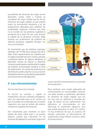 8
procedentes de alimentos de origen animal
(pescados, carnes, leche y huevos) se
consideran de mejor calidad que las de los
alimentos de origen vegetal, ya que poseen
todos los aminoácidos necesarios y en las
proporciones adecuadas para satisfacer las
necesidades orgánicas, mientras que esto
no se cumple con las proteínas vegetales (a
excepción de la soja). Por ello, para alcanzar
la calidad de las proteínas animales, debe
hacerse una combinación de proteínas de
distintos productos vegetales (lentejas con
arroz, por ejemplo).
Se recomienda que las proteínas supongan
alrededor del 12-15% de la energía total de la
dieta. Estos requerimientos son cubiertos por
la ingesta razonable de carne, huevos, pescado
y productos lácteos. En algunas disciplinas, el
deportista, ansioso de mejorar su desarrollo
muscular,puedesuperarampliamentelaingesta
de proteínas recomendada mediante la toma
de suplementos. Un exceso de proteínas en la
alimentación puede ocasionar una acumulación
dedesechostóxicosyotrosefectosperjudiciales
para la buena forma del deportista.
Son las vitaminas y los minerales.
Su función es controlar y regular el
metabolismo. No son nutrientes energéticos,
pero son esenciales para el ser humano ya
que no pueden ser producidos por el propio
organismo sino que se reciben del exterior
mediante la ingestión de alimentos.
Son importantes para mantener un buen
estado de salud, sobre todo si se practica
deporte, puesto que intervienen en los
procesos de adaptación que tienen lugar en el
cuerpo durante el entrenamiento y el periodo
de recuperación.
Para mantener unos niveles adecuados de
micronutrientes es recomendable consumir
una dieta variada y equilibrada, abundante
en alimentos de origen vegetal, que son
los más ricos en vitaminas y minerales (en
lugar de abusar de los suplementos). Una
deficiencia en micronutrientes no sólo
disminuye el rendimiento deportivo, sino
que puede perjudicar la salud. En cambio,
no hay evidencias de que, en ausencia de
estados carenciales, la administración de
suplementos tenga efectos positivos sobre
el entrenamiento.
5. Los micronutrientes
 