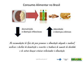 desnutrição
e doenças infecciosas
obesidade
e doenças crônicas
As recomendações do Guia são para promover a alimentação adequada e saudável,
acelerar o declínio da desnutrição e reverter a tendência de aumento da obesidade
e de outras doenças crônicas relacionadas à alimentação.
Consumo Alimentar no Brasil
cgan@saude.gov.br
 