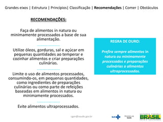 RECOMENDAÇÕES:
Faça de alimentos in natura ou
minimamente processados a base de sua
alimentação.
....................
Utilize óleos, gorduras, sal e açúcar em
pequenas quantidades ao temperar e
cozinhar alimentos e criar preparações
culinárias.
....................
Limite o uso de alimentos processados,
consumindo-os, em pequenas quantidades,
como ingredientes de preparações
culinárias ou como parte de refeições
baseadas em alimentos in natura ou
minimamente processados.
....................
Evite alimentos ultraprocessados.
REGRA DE OURO:
Prefira sempre alimentos in
natura ou minimamente
processados e preparações
culinárias a alimentos
ultraprocessados.
Grandes eixos | Estrutura | Princípios| Classificação | Recomendações | Comer | Obstáculos
cgan@saude.gov.br
 