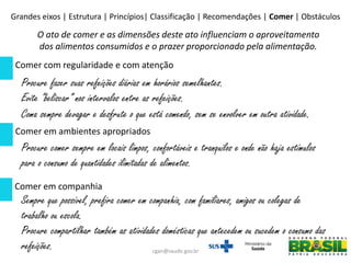 Comer com regularidade e com atenção
Comer em ambientes apropriados
Comer em companhia
Procure fazer suas refeições diárias em horários semelhantes.
Evite “beliscar” nos intervalos entre as refeições.
Coma sempre devagar e desfrute o que está comendo, sem se envolver em outra atividade.
Procure comer sempre em locais limpos, confortáveis e tranquilos e onde não haja estímulos
para o consumo de quantidades ilimitadas de alimentos.
Sempre que possível, prefira comer em companhia, com familiares, amigos ou colegas de
trabalho ou escola.
Procure compartilhar também as atividades domésticas que antecedem ou sucedem o consumo das
refeições.
O ato de comer e as dimensões deste ato influenciam o aproveitamento
dos alimentos consumidos e o prazer proporcionado pela alimentação.
Grandes eixos | Estrutura | Princípios| Classificação | Recomendações | Comer | Obstáculos
cgan@saude.gov.br
 