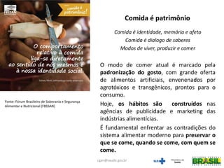 Comida é identidade, memória e afeto
Comida é dialogo de saberes
Modos de viver, produzir e comer
O modo de comer atual é marcado pela
padronização do gosto, com grande oferta
de alimentos artificiais, envenenados por
agrotóxicos e transgênicos, prontos para o
consumo.
Hoje, os hábitos são construídos nas
agências de publicidade e marketing das
indústrias alimentícias.
É fundamental enfrentar as contradições do
sistema alimentar moderno para preservar o
que se come, quando se come, com quem se
come.
Comida é patrimônio
Fonte: Fórum Brasileiro de Soberania e Segurança
Alimentar e Nutricional (FBSSAN)
cgan@saude.gov.br
 