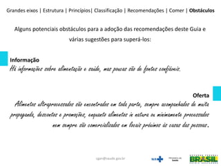 Alguns potenciais obstáculos para a adoção das recomendações deste Guia e
várias sugestões para superá-los:
Informação
Há informações sobre alimentação e saúde, mas poucas são de fontes confiáveis.
Oferta
Alimentos ultraprocessados são encontrados em toda parte, sempre acompanhados de muita
propaganda, descontos e promoções, enquanto alimentos in natura ou minimamente processados
nem sempre são comercializados em locais próximos às casas das pessoas.
Grandes eixos | Estrutura | Princípios| Classificação | Recomendações | Comer | Obstáculos
cgan@saude.gov.br
 