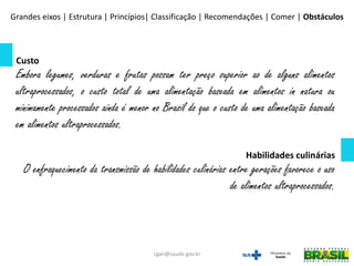 Custo
Embora legumes, verduras e frutas possam ter preço superior ao de alguns alimentos
ultraprocessados, o custo total de uma alimentação baseada em alimentos in natura ou
minimamente processados ainda é menor no Brasil do que o custo de uma alimentação baseada
em alimentos ultraprocessados.
Habilidades culinárias
O enfraquecimento da transmissão de habilidades culinárias entre gerações favorece o uso
de alimentos ultraprocessados.
Grandes eixos | Estrutura | Princípios| Classificação | Recomendações | Comer | Obstáculos
cgan@saude.gov.br
 
